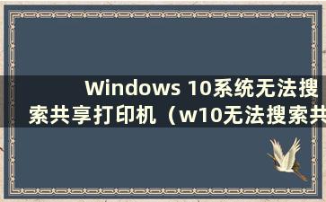 Windows 10系统无法搜索共享打印机（w10无法搜索共享打印机）